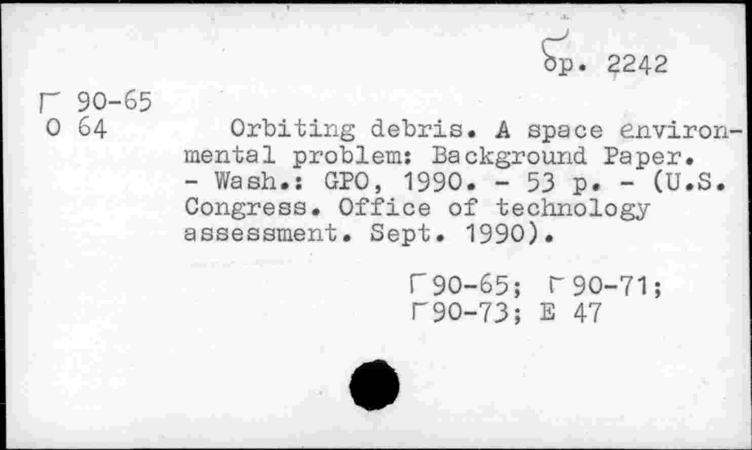 ﻿p. 2242
r 90-65 0 64
Orbiting debris. A space environmental problem: Background Paper.
- Wash.: GPO, 1990. - 53 p. - (U.S. Congress. Office of technology assessment. Sept. 1990).
r90-65; T90-71; r90-73; E 47